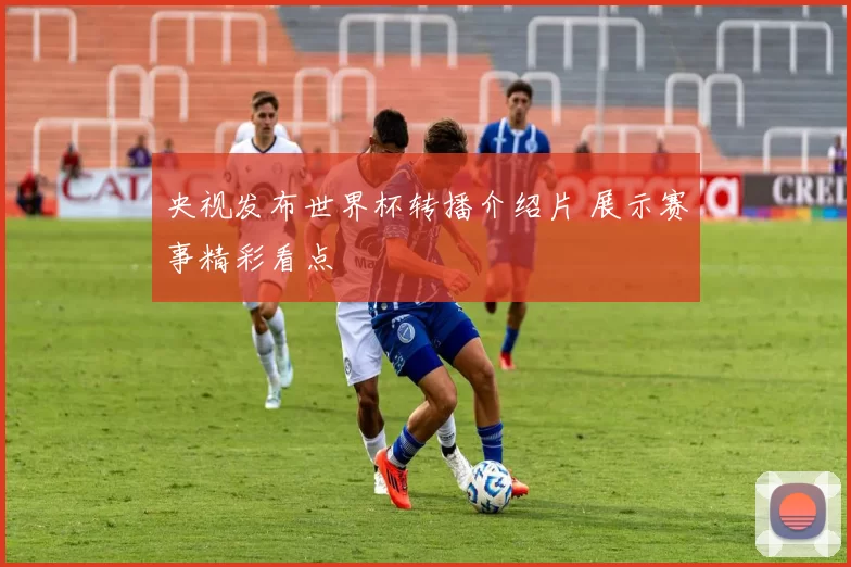 央视发布世界杯转播介绍片 展示赛事精彩看点
