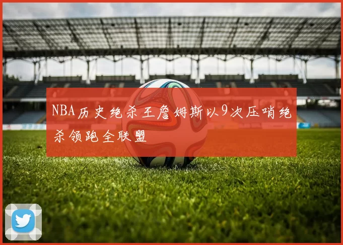 NBA历史绝杀王詹姆斯以9次压哨绝杀领跑全联盟