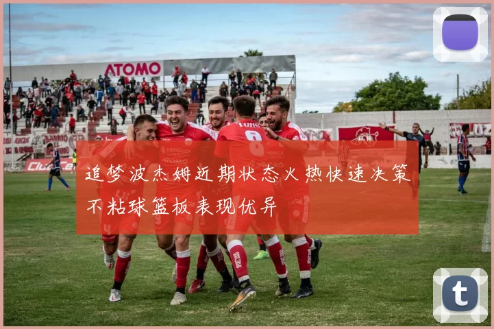 追梦波杰姆近期状态火热快速决策不粘球篮板表现优异