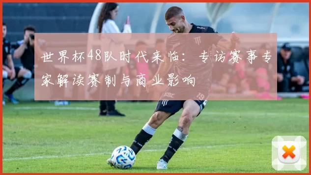 世界杯48队时代来临:专访赛事专家解读赛制与商业影响