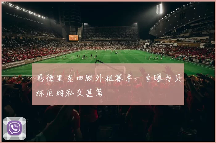 恩德里克回顾外租赛季，自曝与贝林厄姆私交甚笃