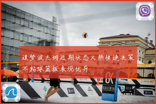 追梦波杰姆近期状态火热快速决策不粘球篮板表现优异