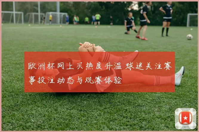 欧洲杯网上买热度升温 球迷关注赛事投注动态与观赛体验