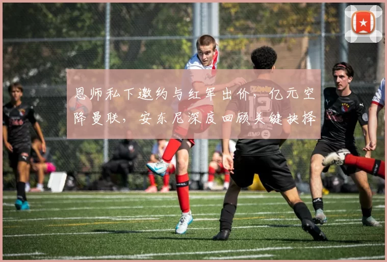 恩师私下邀约与红军出价，亿元空降曼联，安东尼深度回顾关键抉择_哈赫_阿贾克斯_皇家贝蒂斯