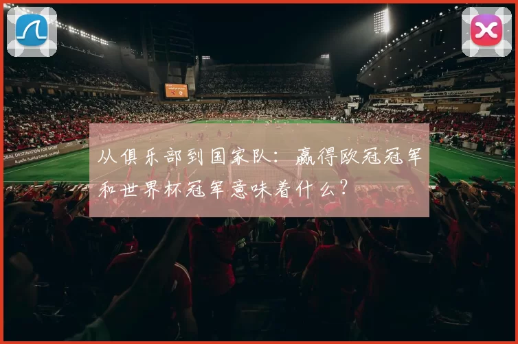 从俱乐部到国家队:赢得欧冠冠军和世界杯冠军意味着什么?
