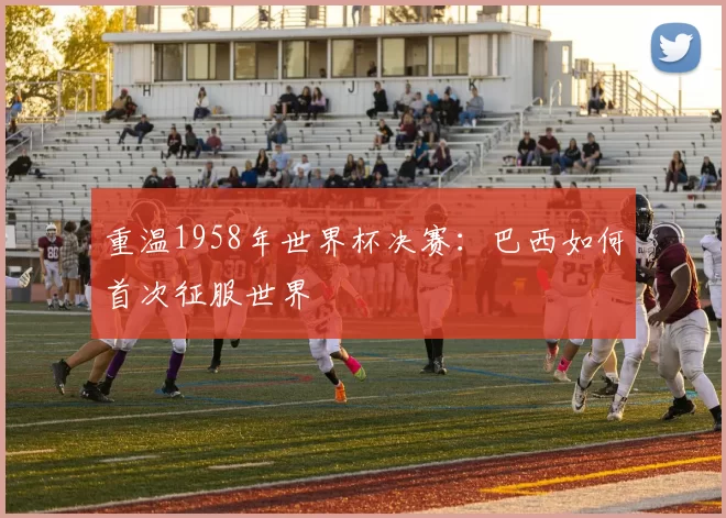 重温1958年世界杯决赛:巴西如何首次征服世界