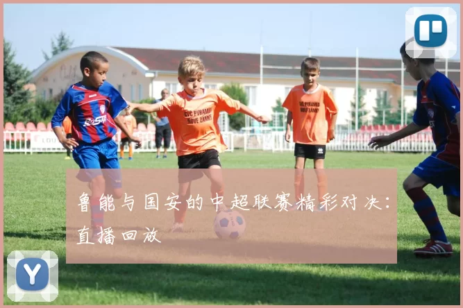 鲁能与国安的中超联赛精彩对决:直播回放