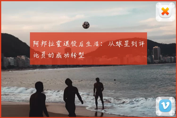阿邦拉霍退役后生活:从球星到评论员的成功转型