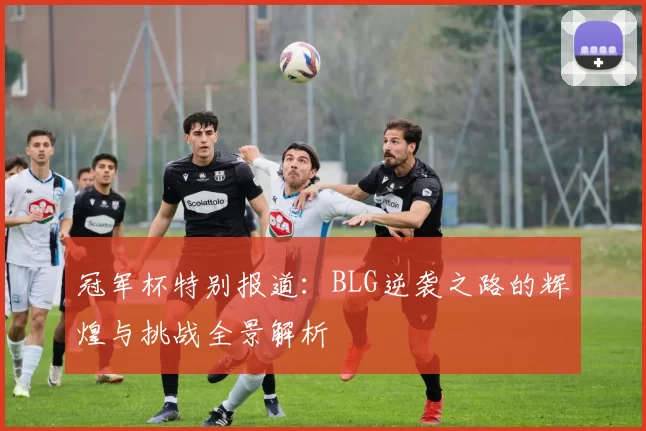 冠军杯特别报道:BLG逆袭之路的辉煌与挑战全景解析