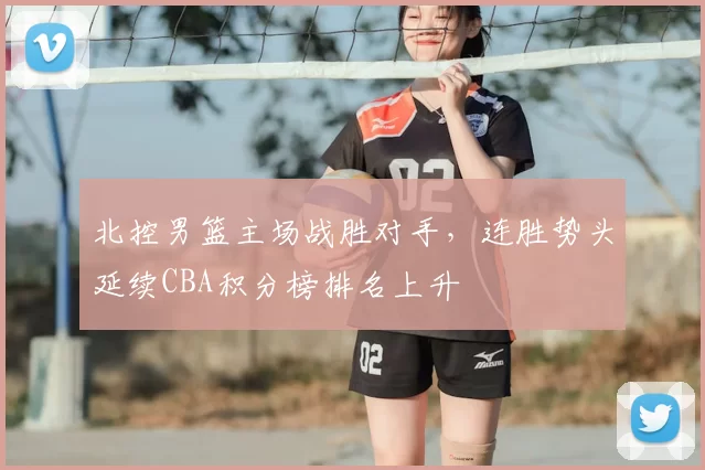 北控男篮主场战胜对手，连胜势头延续CBA积分榜排名上升