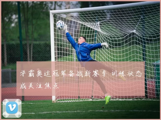 学霸奥运冠军备战新赛季 训练状态成关注焦点