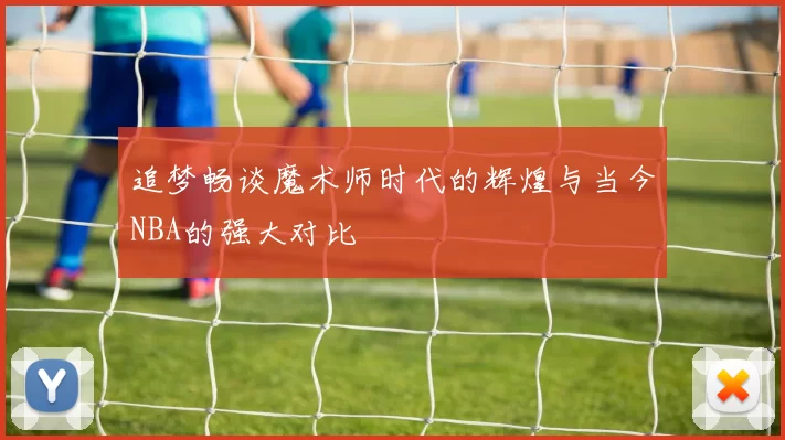 追梦畅谈魔术师时代的辉煌与当今NBA的强大对比