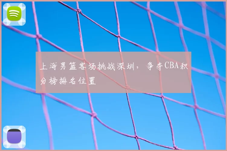 上海男篮客场挑战深圳，争夺CBA积分榜排名位置