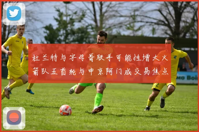 杜兰特与字母哥联手可能性增大火箭队五首轮与申京阿门成交易焦点