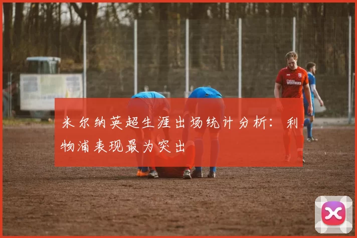 米尔纳英超生涯出场统计分析：利物浦表现最为突出