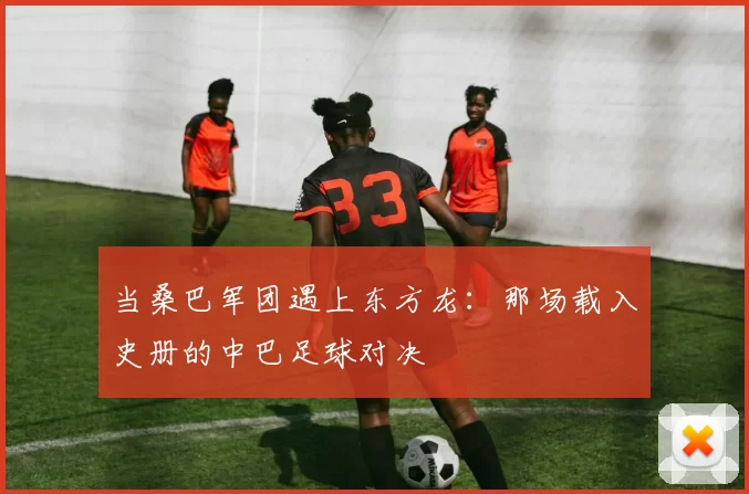 当桑巴军团遇上东方龙:那场载入史册的中巴足球对决