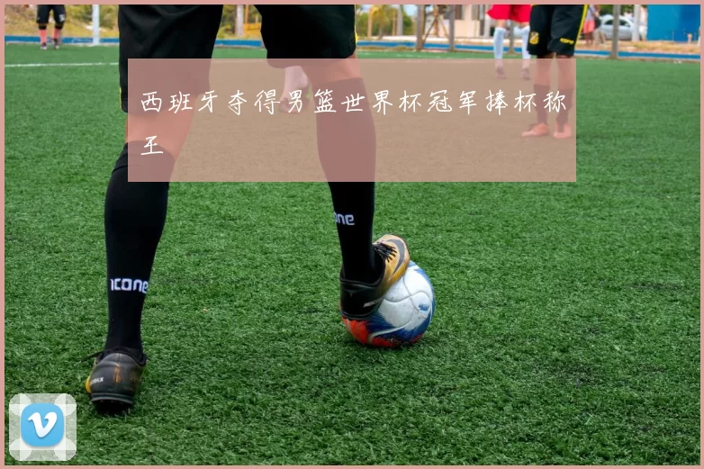 西班牙夺得男篮世界杯冠军捧杯称王