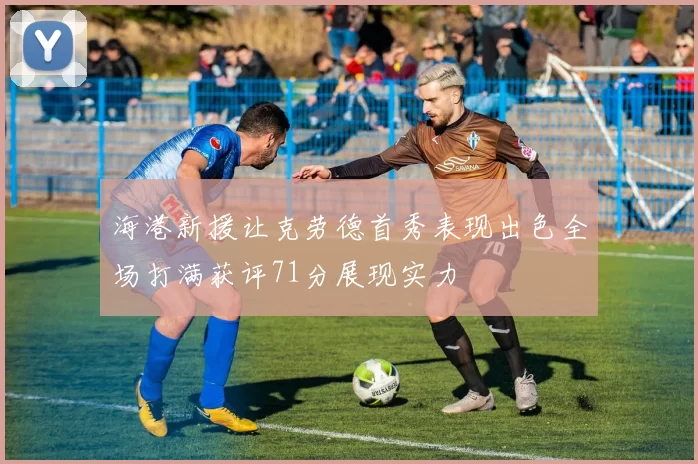 海港新援让克劳德首秀表现出色全场打满获评71分展现实力