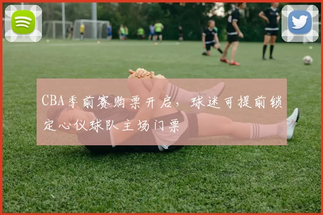 CBA季前赛购票开启，球迷可提前锁定心仪球队主场门票