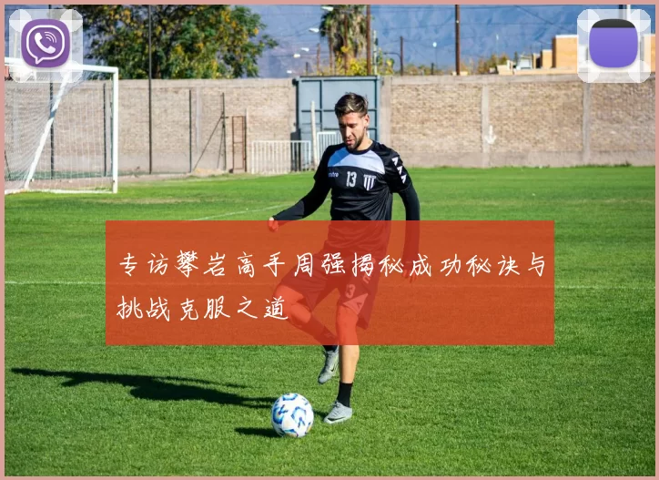 专访攀岩高手周强揭秘成功秘诀与挑战克服之道