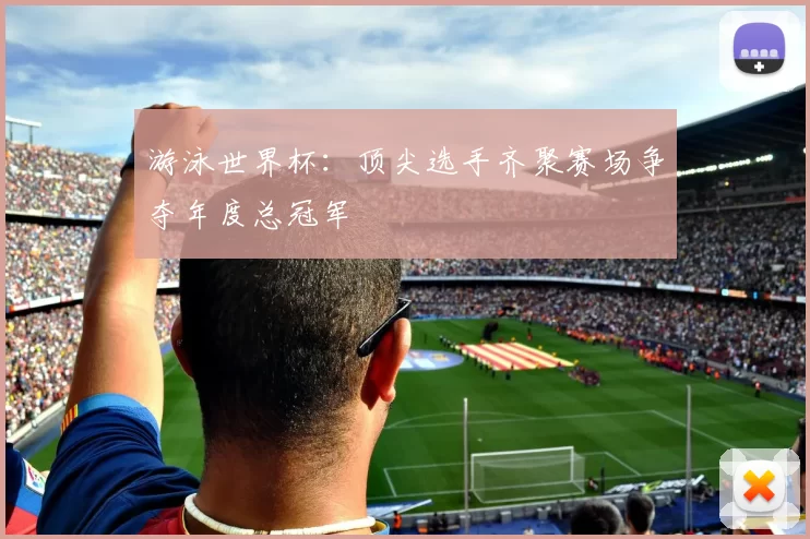 游泳世界杯:顶尖选手齐聚赛场争夺年度总冠军