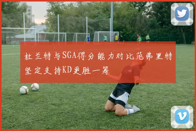杜兰特与SGA得分能力对比范弗里特坚定支持KD更胜一筹