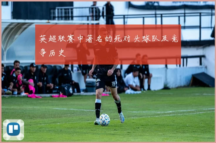 英超联赛中著名的死对头球队及竞争历史