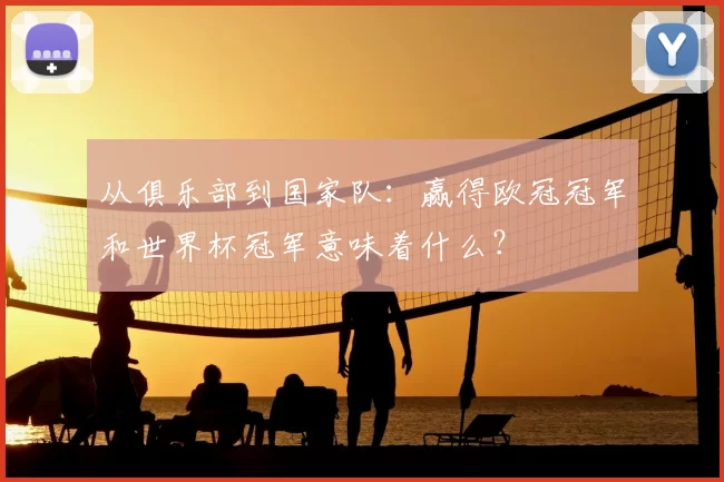 从俱乐部到国家队:赢得欧冠冠军和世界杯冠军意味着什么?