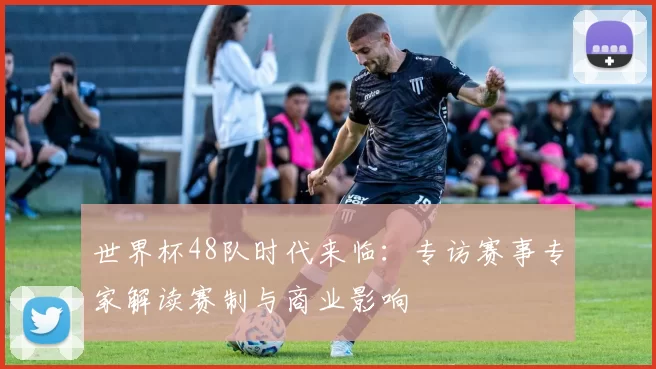 世界杯48队时代来临：专访赛事专家解读赛制与商业影响