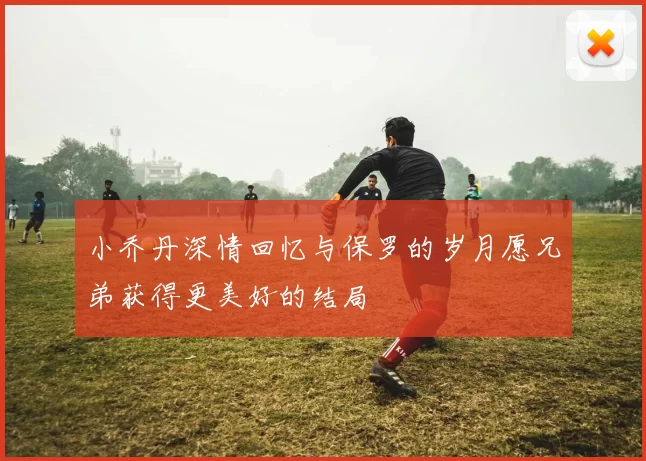 小乔丹深情回忆与保罗的岁月愿兄弟获得更美好的结局