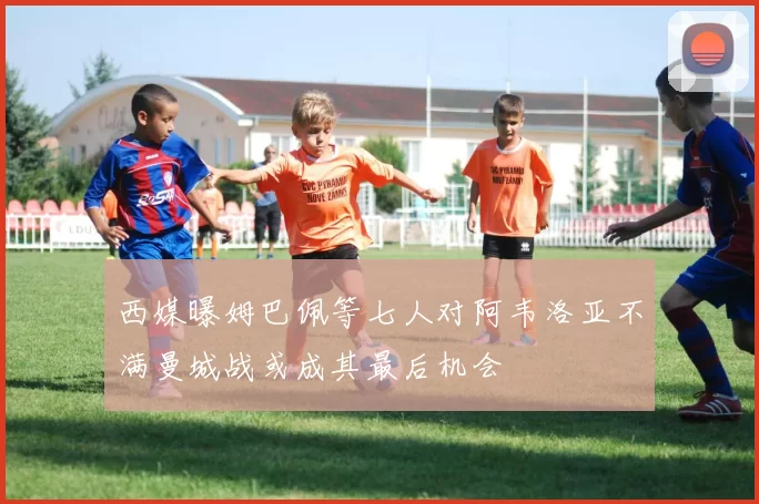 西媒曝姆巴佩等七人对阿韦洛亚不满曼城战或成其最后机会