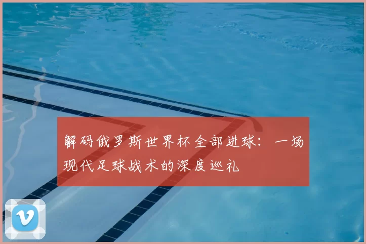 解码俄罗斯世界杯全部进球：一场现代足球战术的深度巡礼