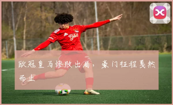 欧冠皇马惨败出局,豪门征程戛然而止