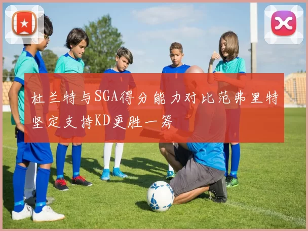 杜兰特与SGA得分能力对比范弗里特坚定支持KD更胜一筹