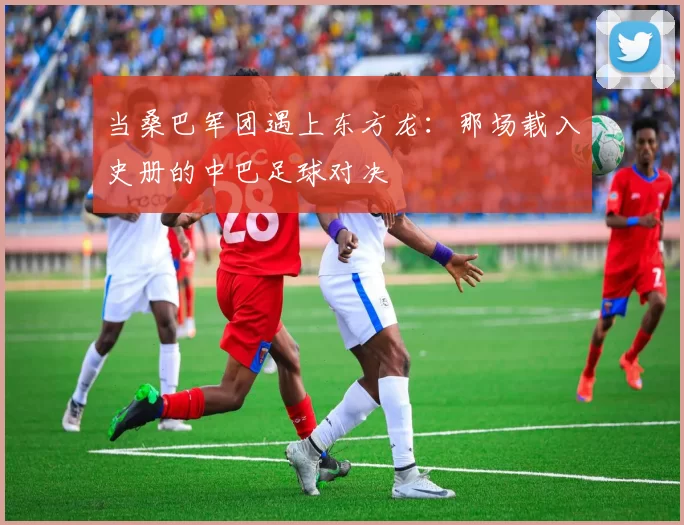 当桑巴军团遇上东方龙：那场载入史册的中巴足球对决