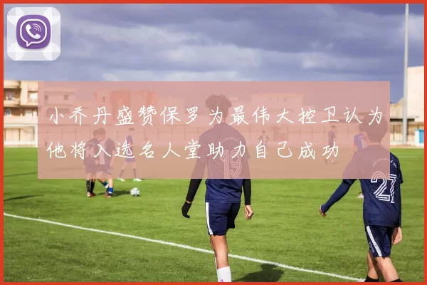 小乔丹盛赞保罗为最伟大控卫认为他将入选名人堂助力自己成功