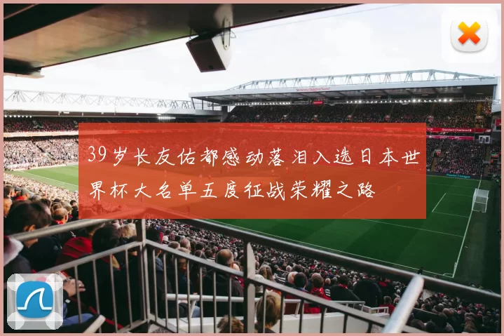 39岁长友佑都感动落泪入选日本世界杯大名单五度征战荣耀之路