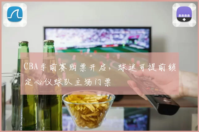 CBA季前赛购票开启,球迷可提前锁定心仪球队主场门票
