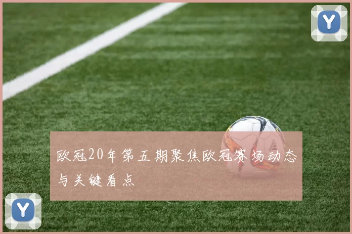 欧冠20年第五期聚焦欧冠赛场动态与关键看点