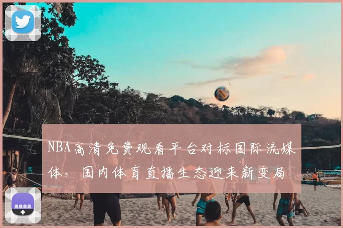 NBA高清免费观看平台对标国际流媒体,国内体育直播生态迎来新变局