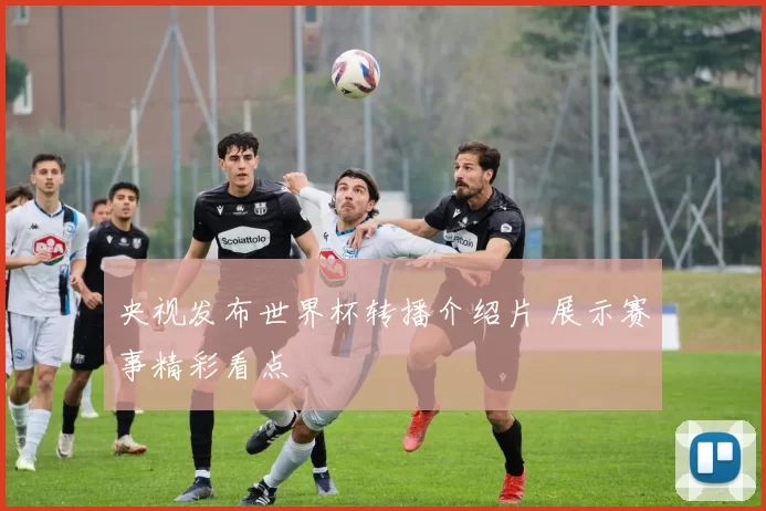 央视发布世界杯转播介绍片 展示赛事精彩看点