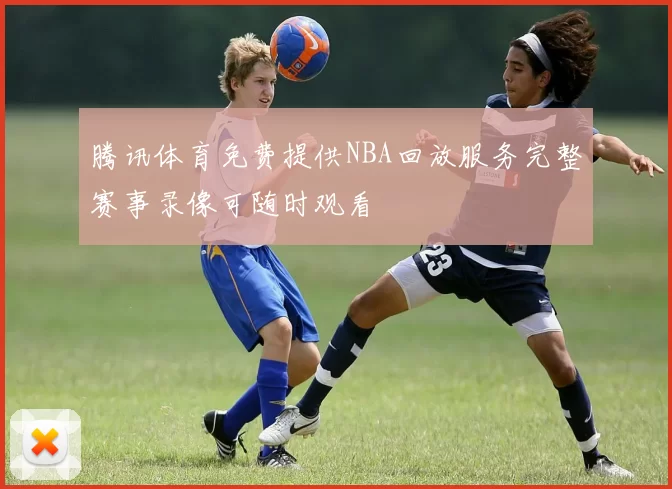 腾讯体育免费提供NBA回放服务完整赛事录像可随时观看