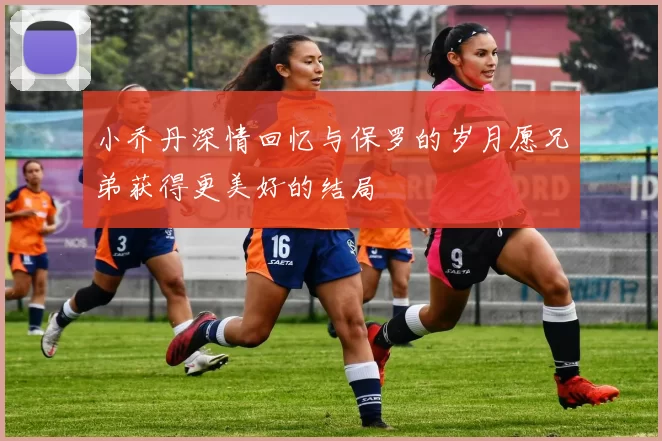 小乔丹深情回忆与保罗的岁月愿兄弟获得更美好的结局