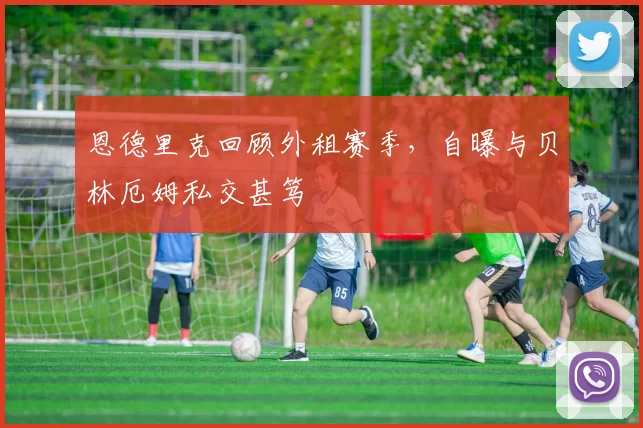 恩德里克回顾外租赛季，自曝与贝林厄姆私交甚笃