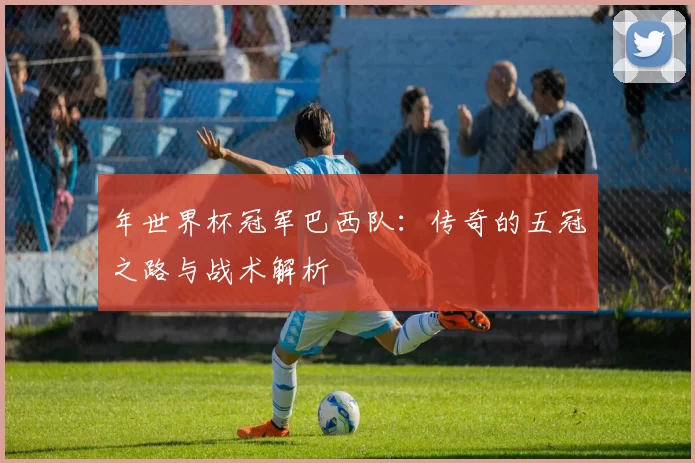 年世界杯冠军巴西队:传奇的五冠之路与战术解析