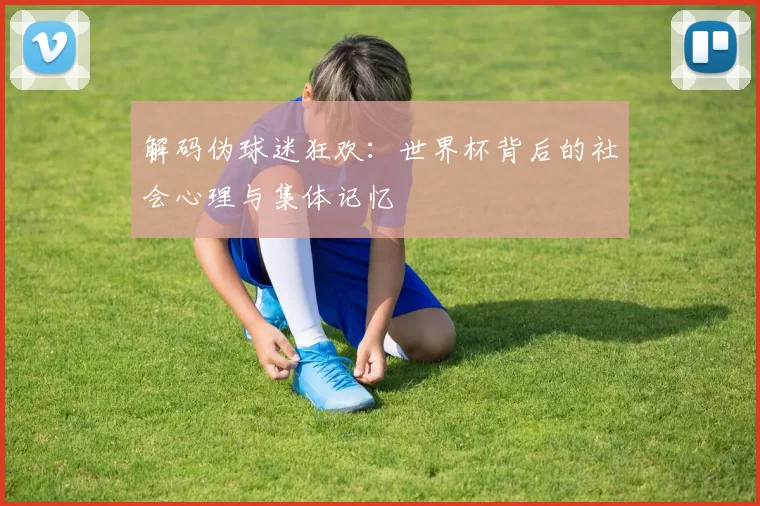 解码伪球迷狂欢:世界杯背后的社会心理与集体记忆