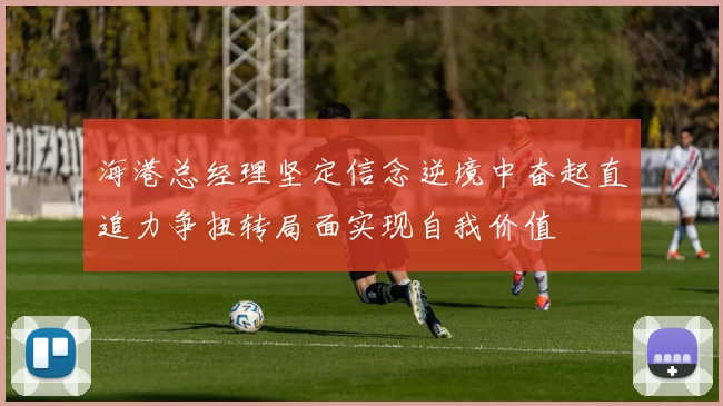 海港总经理坚定信念逆境中奋起直追力争扭转局面实现自我价值