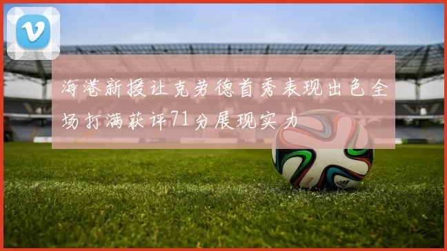 海港新援让克劳德首秀表现出色全场打满获评71分展现实力