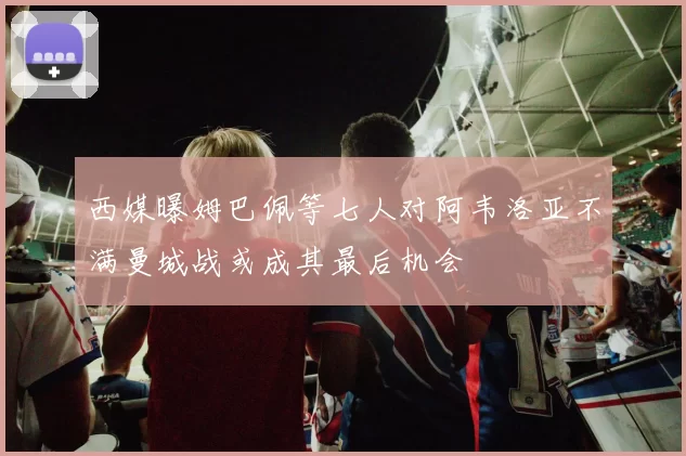 西媒曝姆巴佩等七人对阿韦洛亚不满曼城战或成其最后机会