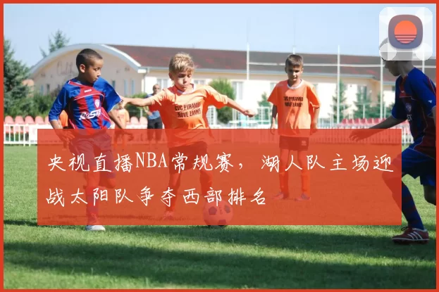 央视直播NBA常规赛，湖人队主场迎战太阳队争夺西部排名